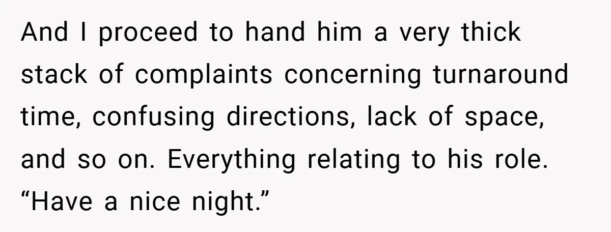 And I proceed to hand him a very thick stack of complaints concerning turnaround time, confusing directions, lack of space, and so on. Everything relating to his role. “Have a...