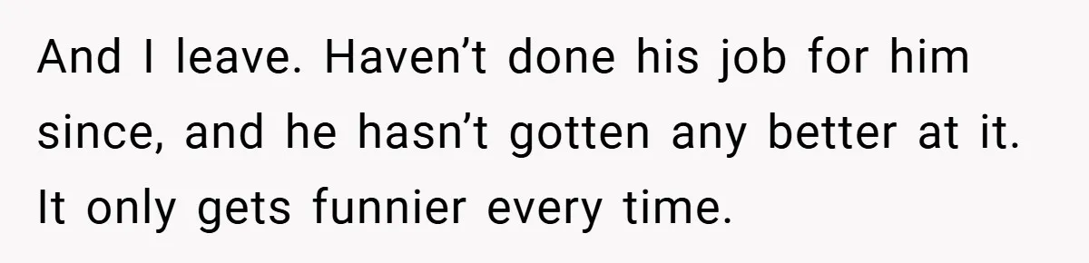 And I leave. Haven’t done his job for him since, and he hasn’t gotten any better at it. It only gets funnier every time.