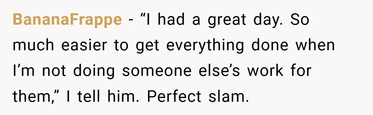 BananaFrappe − “I had a great day. So much easier to get everything done when I’m not doing someone else’s work for them,” I tell him. Perfect slam.