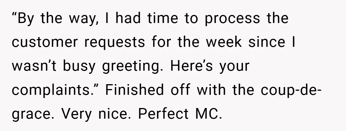 “By the way, I had time to process the customer requests for the week since I wasn’t busy greeting. Here’s your complaints.” Finished off with the coup-de-grace. Very nice. Perfect...