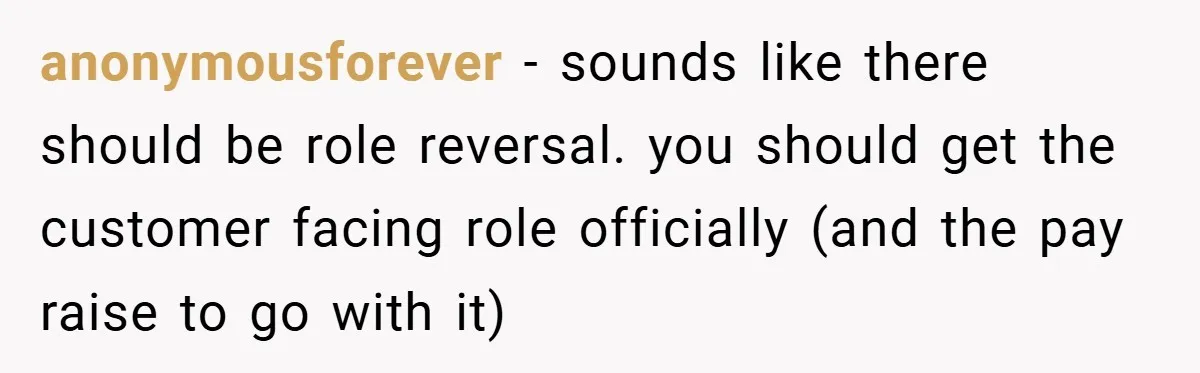 anonymousforever − sounds like there should be role reversal. you should get the customer facing role officially (and the pay raise to go with it)