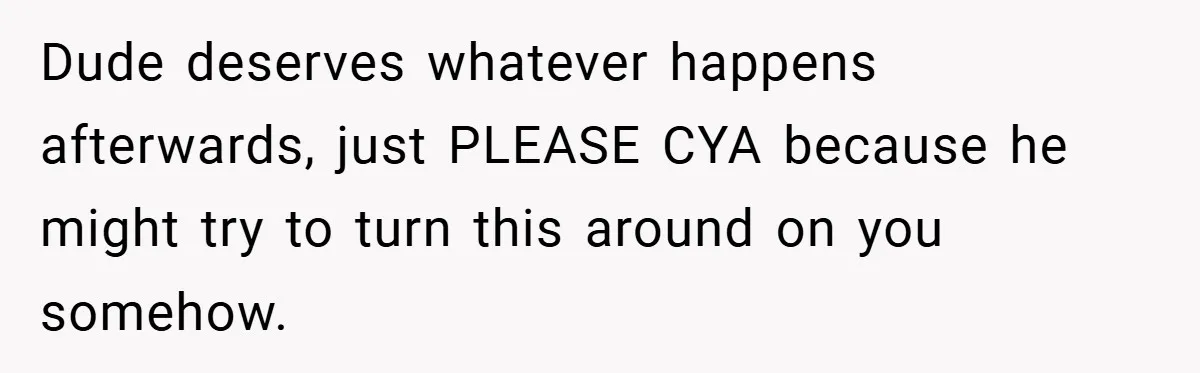 Dude deserves whatever happens afterwards, just PLEASE CYA because he might try to turn this around on you somehow.