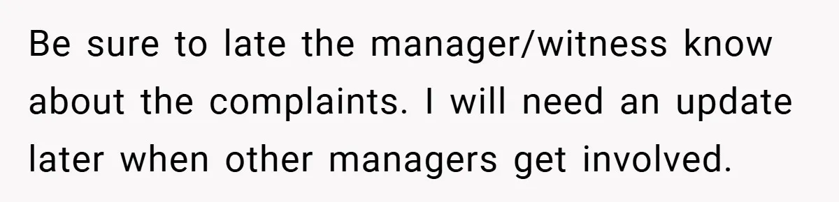 Be sure to late the manager/witness know about the complaints. I will need an update later when other managers get involved.