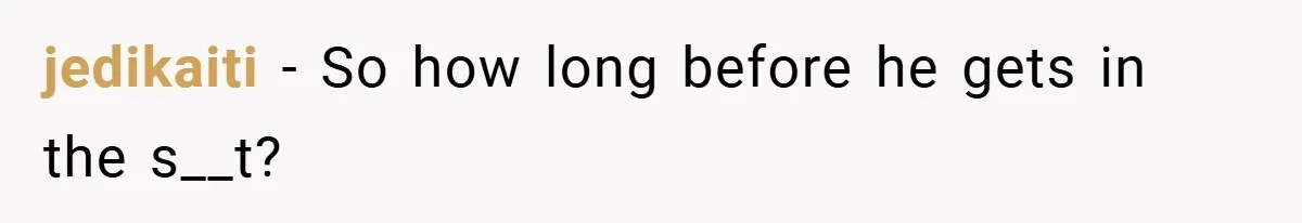 jedikaiti − So how long before he gets in the s__t?