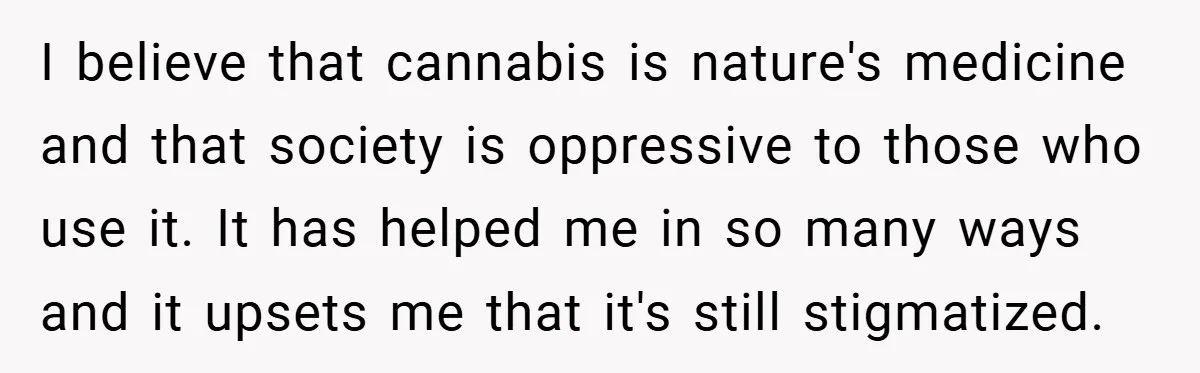 I believe that cannabis is nature's medicine and that society is oppressive to those who use it. It has helped me in so many ways and it upsets me that...