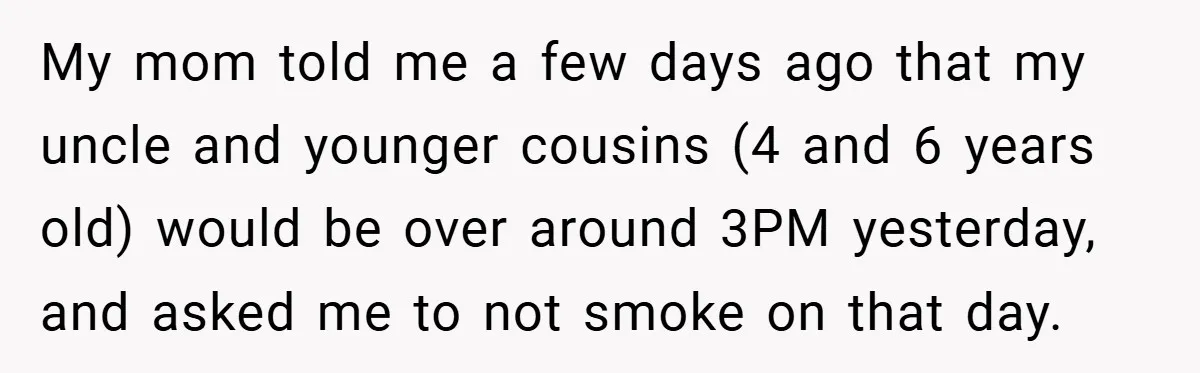 My mom told me a few days ago that my uncle and younger cousins (4 and 6 years old) would be over around 3PM yesterday, and asked me to not...