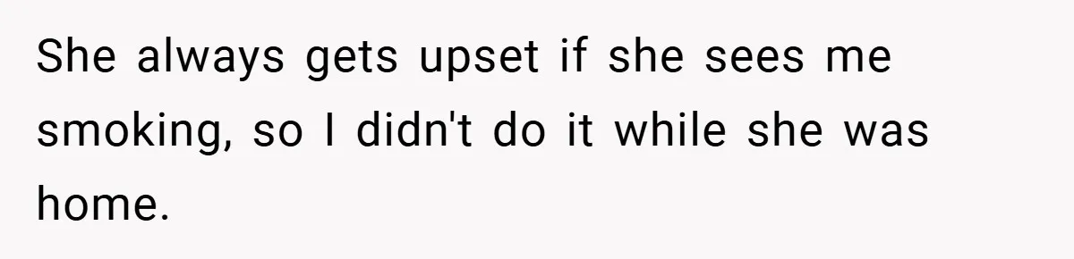 She always gets upset if she sees me smoking, so I didn't do it while she was home.