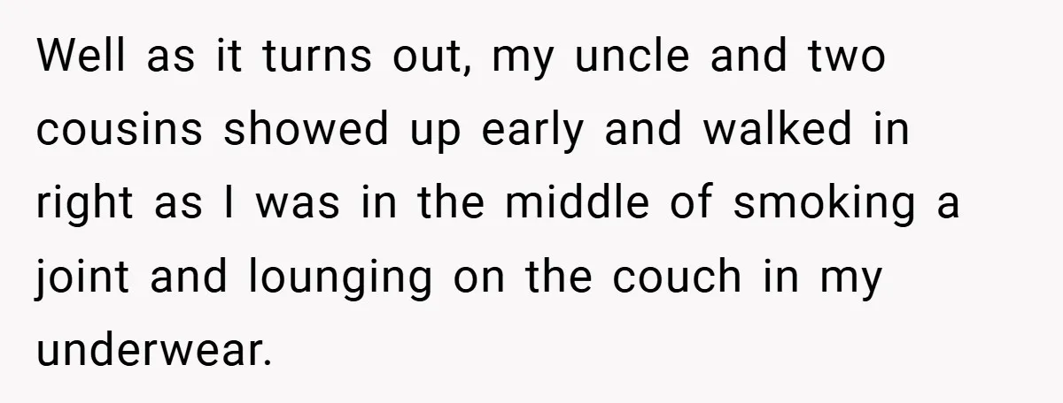 Well as it turns out, my uncle and two cousins showed up early and walked in right as I was in the middle of smoking a joint and lounging on...