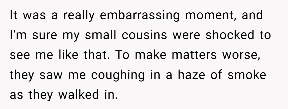 It was a really embarrassing moment, and I'm sure my small cousins were shocked to see me like that. To make matters worse, they saw me coughing in a haze...