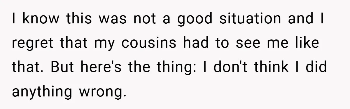 I know this was not a good situation and I regret that my cousins had to see me like that. But here's the thing: I don't think I did anything...
