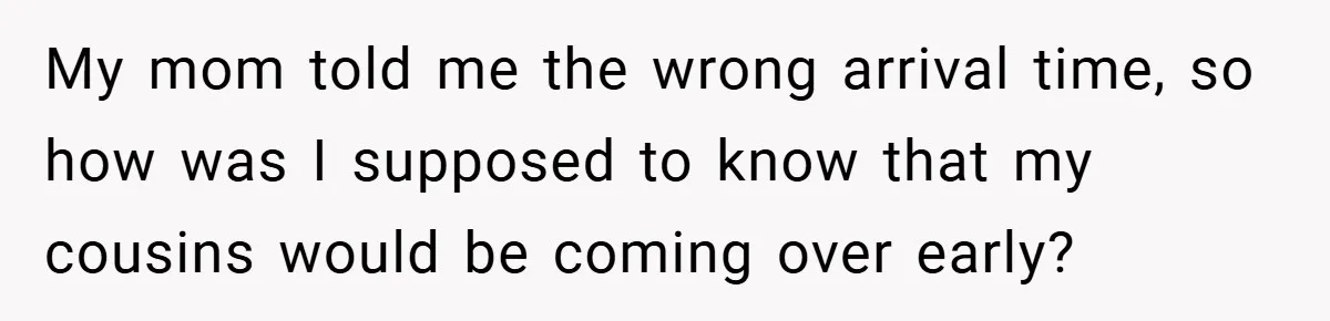 My mom told me the wrong arrival time, so how was I supposed to know that my cousins would be coming over early?