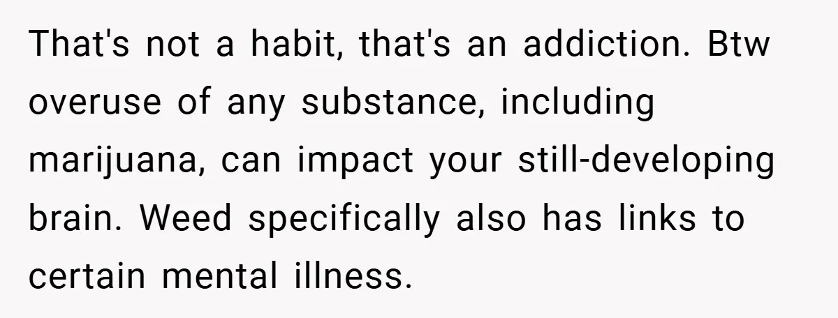 That's not a habit, that's an addiction. Btw overuse of any substance, including marijuana, can impact your still-developing brain. Weed specifically also has links to certain mental illness.