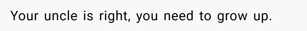 Your uncle is right, you need to grow up.