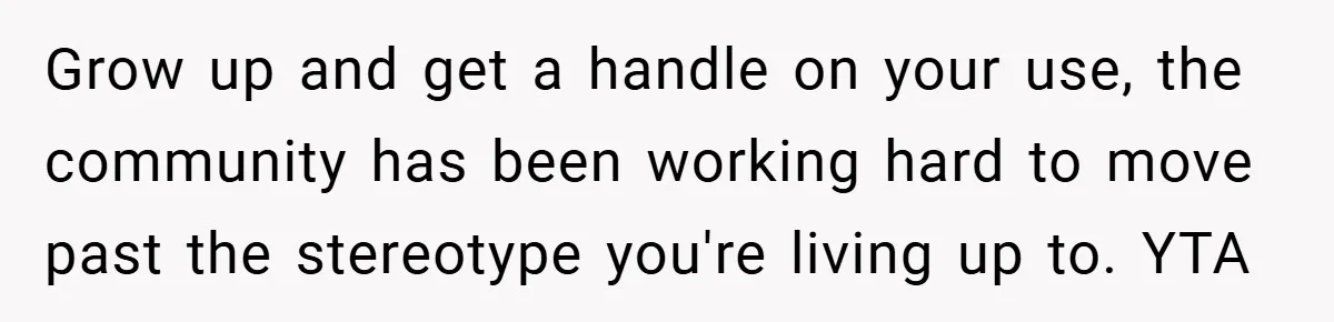 Grow up and get a handle on your use, the community has been working hard to move past the stereotype you're living up to. YTA