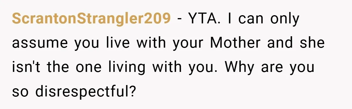 ScrantonStrangler209 − YTA. I can only assume you live with your Mother and she isn't the one living with you. Why are you so disrespectful?