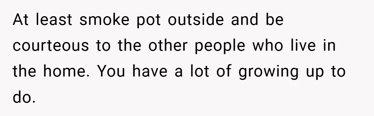 At least smoke pot outside and be courteous to the other people who live in the home. You have a lot of growing up to do.