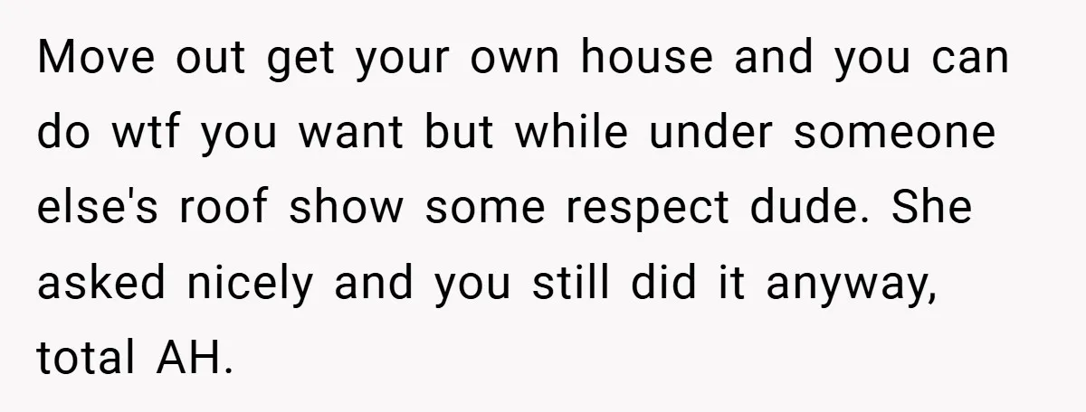Move out get your own house and you can do wtf you want but while under someone else's roof show some respect dude. She asked nicely and you still did...