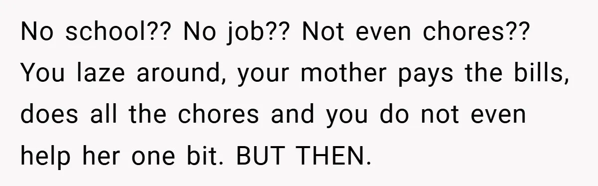 No school?? No job?? Not even chores?? You laze around, your mother pays the bills, does all the chores and you do not even help her one bit. BUT THEN.