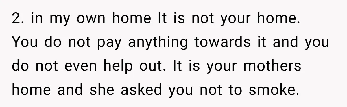 2. in my own home It is not your home. You do not pay anything towards it and you do not even help out. It is your mothers home and...