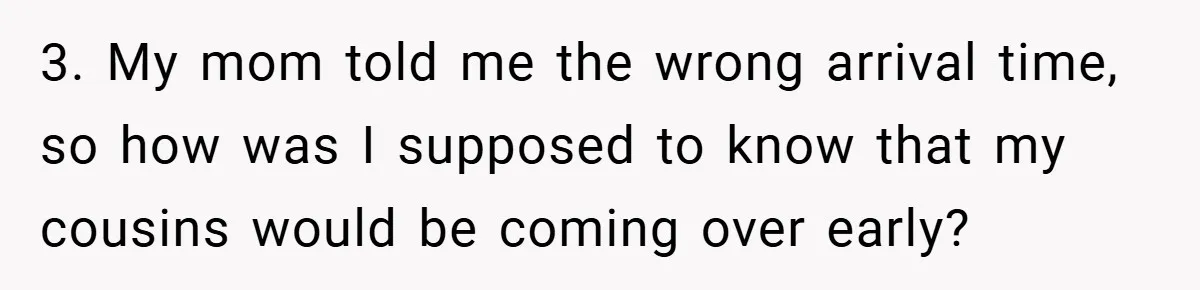 3. My mom told me the wrong arrival time, so how was I supposed to know that my cousins would be coming over early?