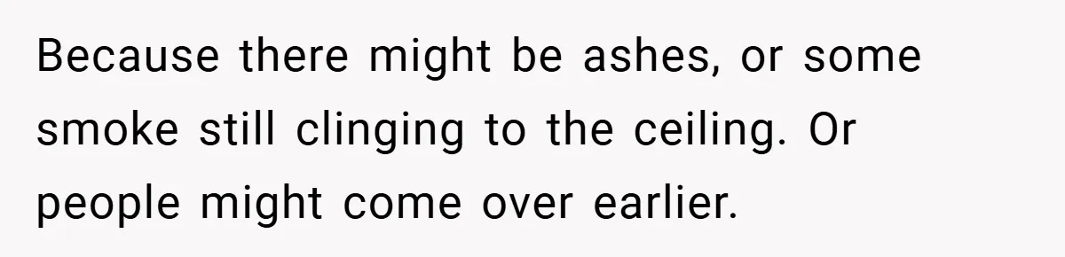 Because there might be ashes, or some smoke still clinging to the ceiling. Or people might come over earlier.