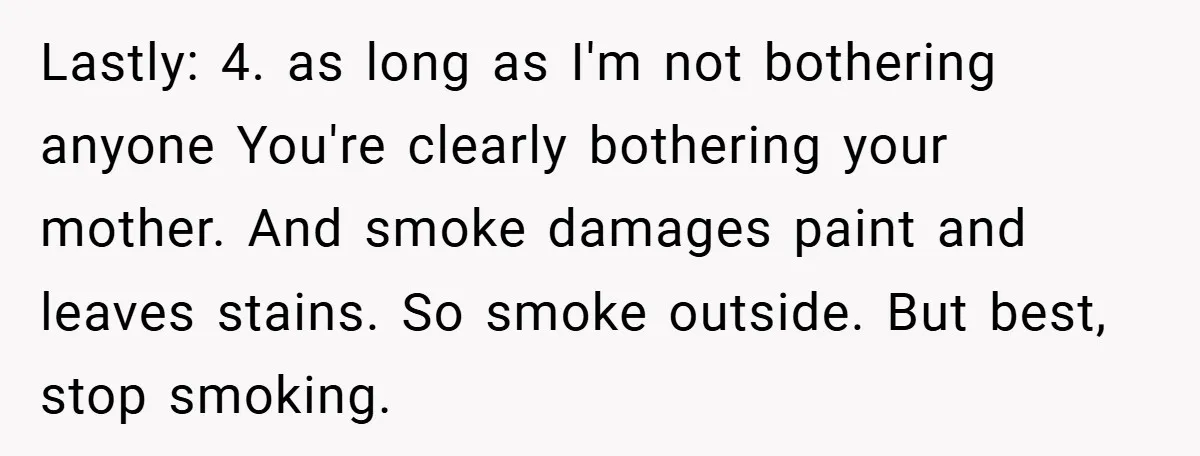 Lastly: 4. as long as I'm not bothering anyone You're clearly bothering your mother. And smoke damages paint and leaves stains. So smoke outside. But best, stop smoking.