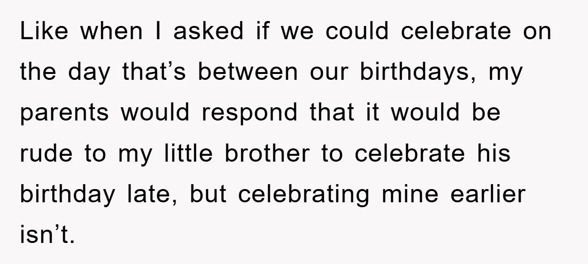 Like when I asked if we could celebrate on the day that’s between our birthdays, my parents would respond that it would be rude to my little brother to celebrate...
