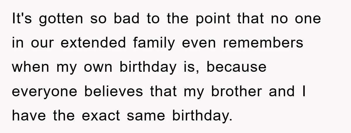It's gotten so bad to the point that no one in our extended family even remembers when my own birthday is, because everyone believes that my brother and I have...