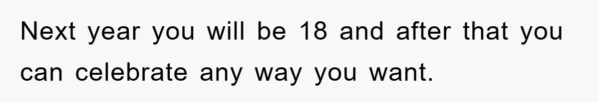 Next year you will be 18 and after that you can celebrate any way you want.