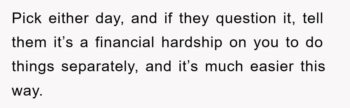 Pick either day, and if they question it, tell them it’s a financial hardship on you to do things separately, and it’s much easier this way.