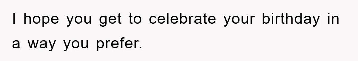 I hope you get to celebrate your birthday in a way you prefer.