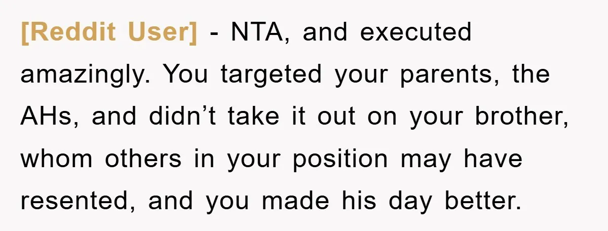 [Reddit User] − NTA, and executed amazingly. You targeted your parents, the AHs, and didn’t take it out on your brother, whom others in your position may have resented, and...