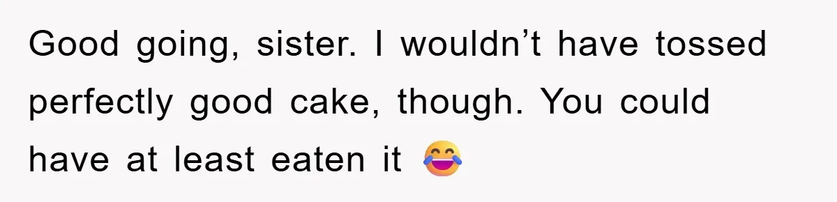 Good going, sister. I wouldn’t have tossed perfectly good cake, though. You could have at least eaten it 😂