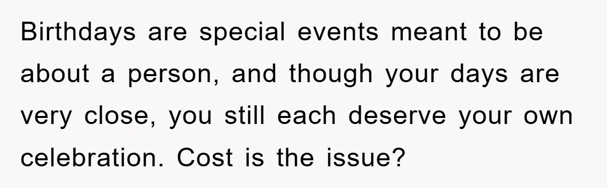 Birthdays are special events meant to be about a person, and though your days are very close, you still each deserve your own celebration. Cost is the issue?