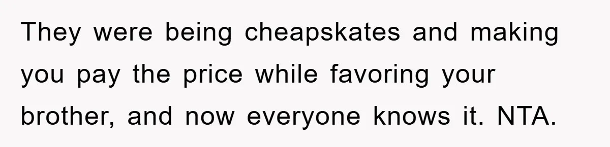 They were being cheapskates and making you pay the price while favoring your brother, and now everyone knows it. NTA.