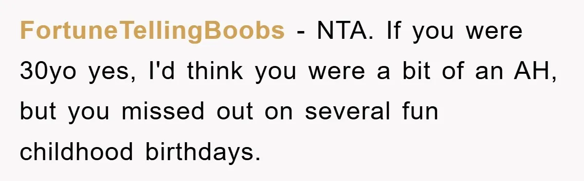 FortuneTellingBoobs − NTA. If you were 30yo yes, I'd think you were a bit of an AH, but you missed out on several fun childhood birthdays.