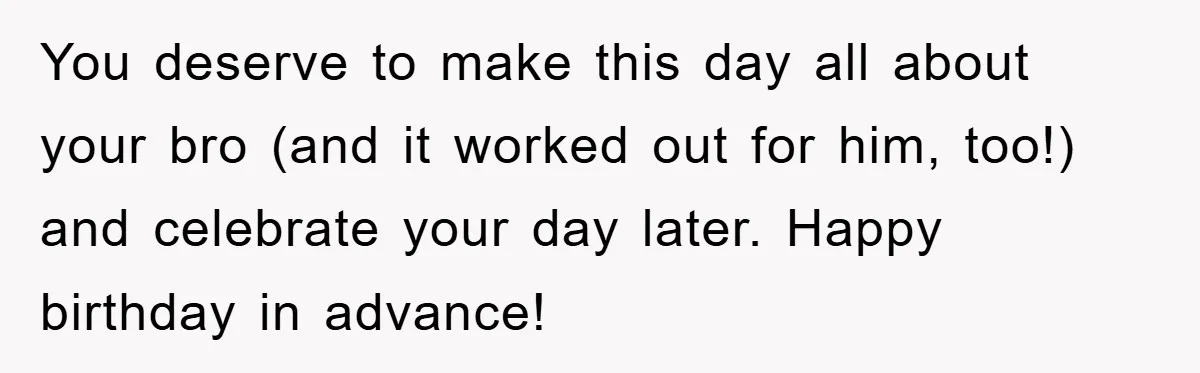 You deserve to make this day all about your bro (and it worked out for him, too!) and celebrate your day later. Happy birthday in advance!