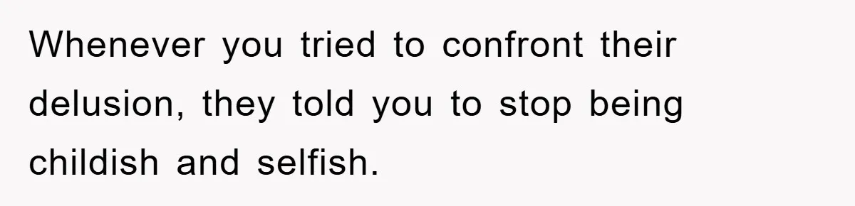 Whenever you tried to confront their delusion, they told you to stop being childish and selfish.