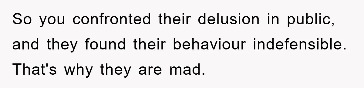 So you confronted their delusion in public, and they found their behaviour indefensible. That's why they are mad.