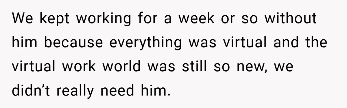 We kept working for a week or so without him because everything was virtual and the virtual work world was still so new, we didn’t really need him.