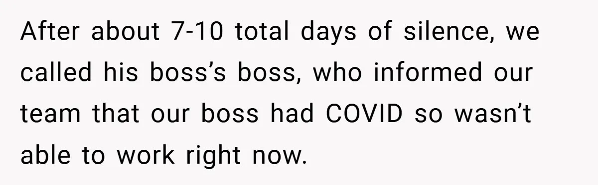 After about 7-10 total days of silence, we called his boss’s boss, who informed our team that our boss had COVID so wasn’t able to work right now.