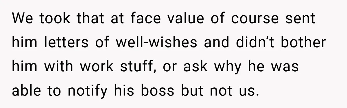 We took that at face value of course sent him letters of well-wishes and didn’t bother him with work stuff, or ask why he was able to notify his boss...