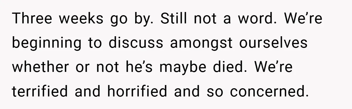 Three weeks go by. Still not a word. We’re beginning to discuss amongst ourselves whether or not he’s maybe died. We’re terrified and horrified and so concerned.