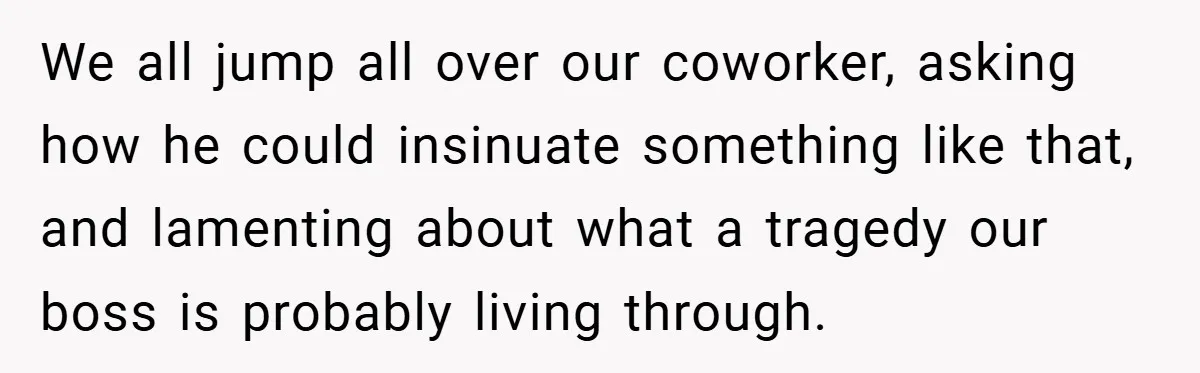 We all jump all over our coworker, asking how he could insinuate something like that, and lamenting about what a tragedy our boss is probably living through.