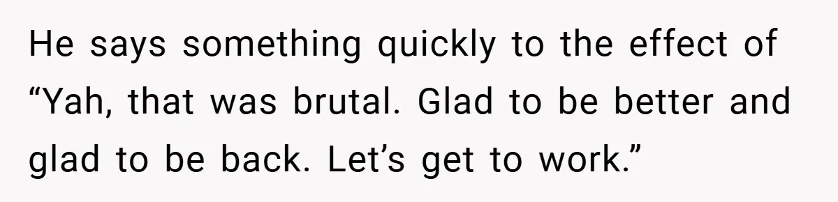 He says something quickly to the effect of “Yah, that was brutal. Glad to be better and glad to be back. Let’s get to work.”