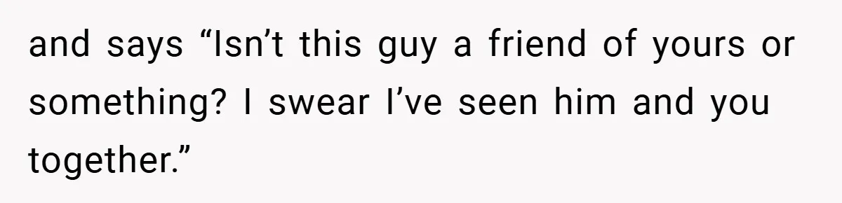 and says “Isn’t this guy a friend of yours or something? I swear I’ve seen him and you together.”
