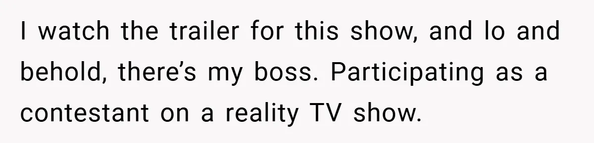 I watch the trailer for this show, and lo and behold, there’s my boss. Participating as a contestant on a reality TV show.