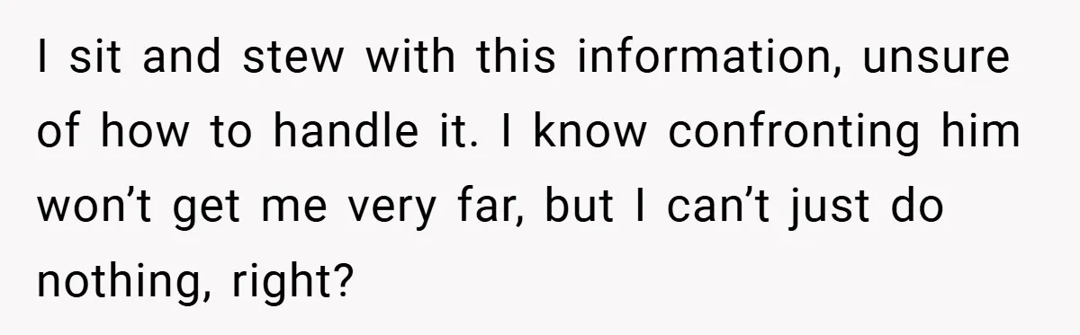 I sit and stew with this information, unsure of how to handle it. I know confronting him won’t get me very far, but I can’t just do nothing, right?