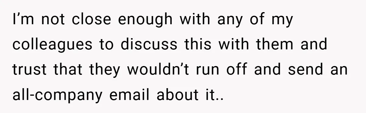 I’m not close enough with any of my colleagues to discuss this with them and trust that they wouldn’t run off and send an all-company email about it..