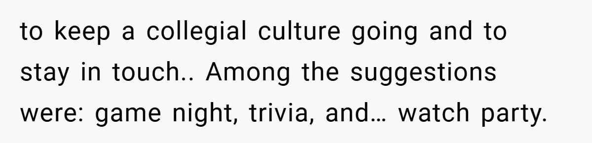 to keep a collegial culture going and to stay in touch.. Among the suggestions were: game night, trivia, and… watch party.